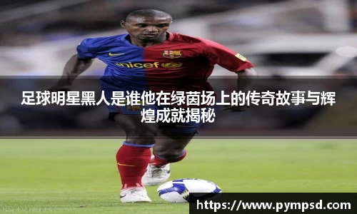 足球明星黑人是谁他在绿茵场上的传奇故事与辉煌成就揭秘